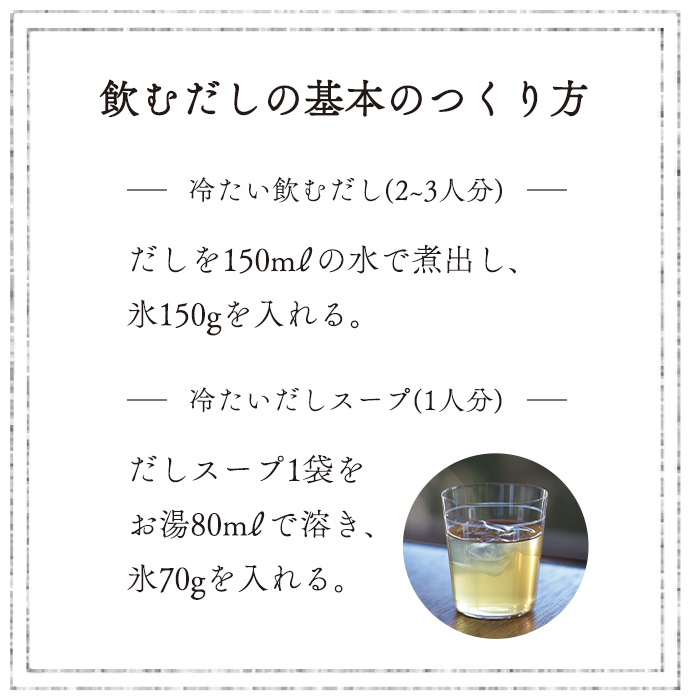 基本の作り方/冷たい飲むだし(2~3人分) だしを150mlの水で煮出し、氷150gを入れる。/冷たいだしスープ(1人分) だしスープ1袋をお湯80mlで溶き、氷70gを入れる。